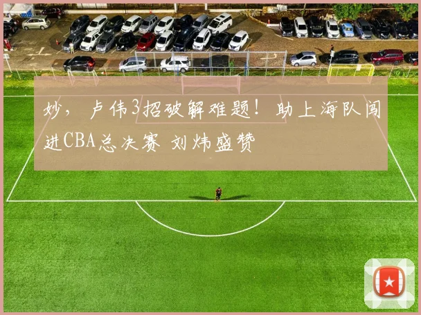 妙，卢伟3招破解难题！助上海队闯进CBA总决赛 刘炜盛赞