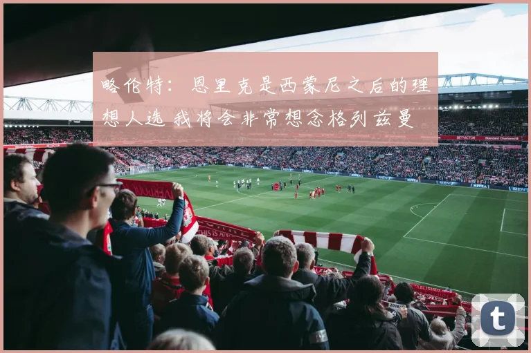 略伦特：恩里克是西蒙尼之后的理想人选 我将会非常想念格列兹曼
