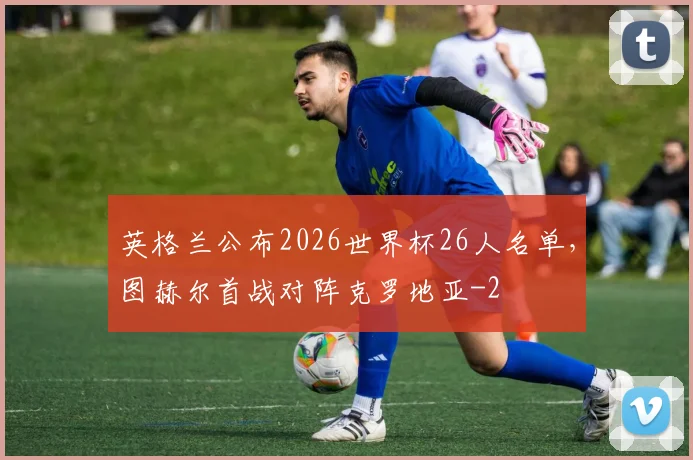 英格兰公布2026世界杯26人名单，图赫尔首战对阵克罗地亚