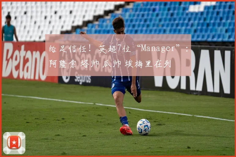 给足信任！英超7位“Manager”：阿隆索 塔帅 瓜帅 埃梅里在列